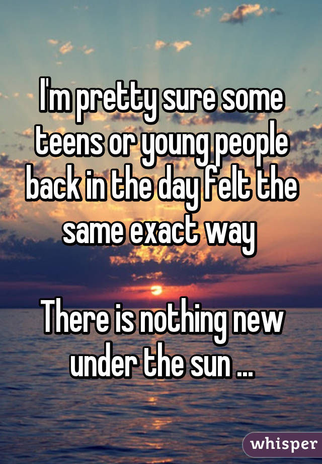 I'm pretty sure some teens or young people back in the day felt the same exact way 

There is nothing new under the sun ...