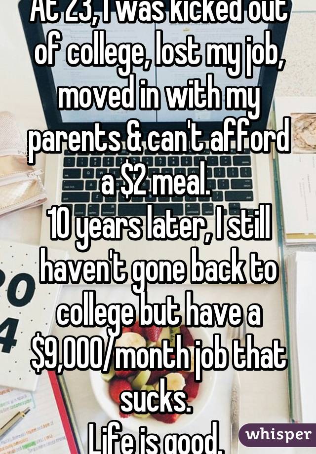 At 23, I was kicked out of college, lost my job, moved in with my parents & can't afford a $2 meal. 
10 years later, I still haven't gone back to college but have a $9,000/month job that sucks. 
Life is good. 