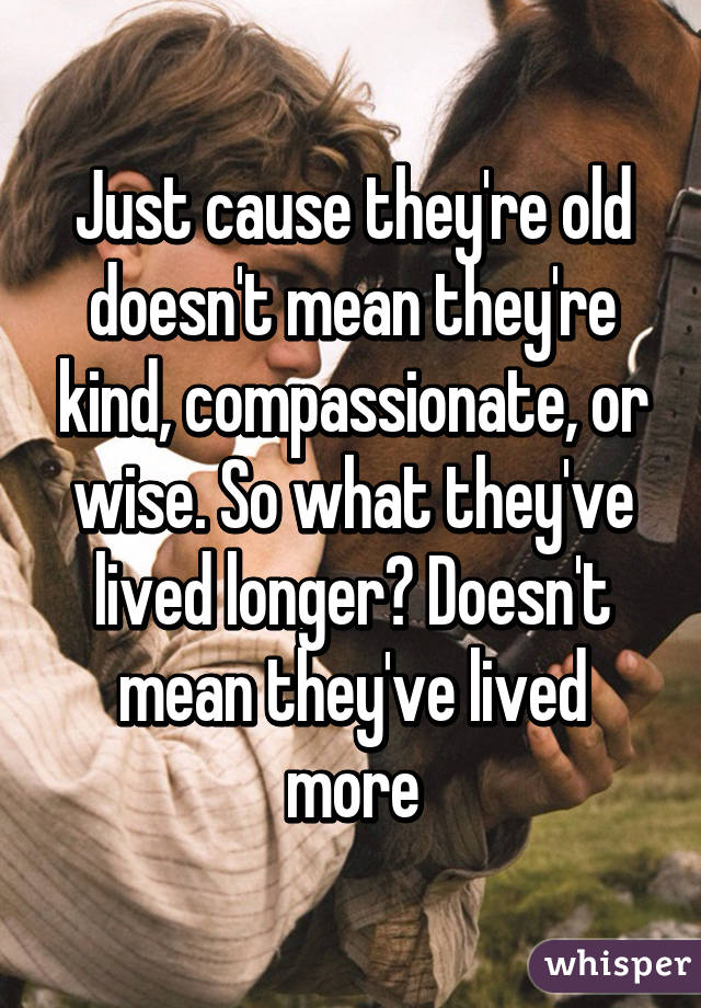 Just cause they're old doesn't mean they're kind, compassionate, or wise. So what they've lived longer? Doesn't mean they've lived more