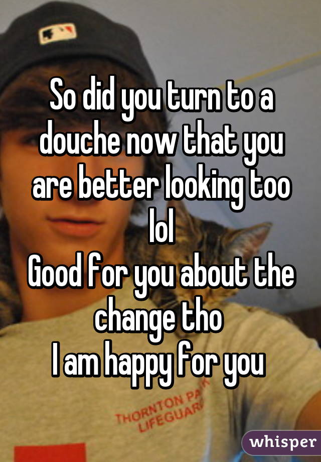 So did you turn to a douche now that you are better looking too lol
Good for you about the change tho 
I am happy for you 