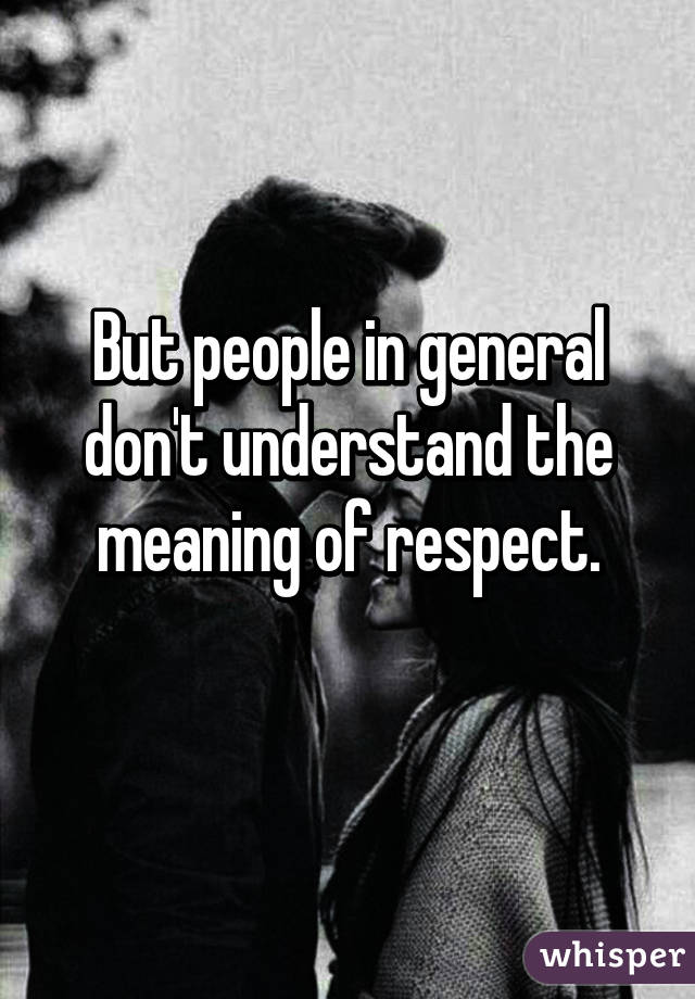 But people in general don't understand the meaning of respect.

