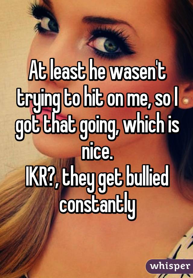 At least he wasen't trying to hit on me, so I got that going, which is nice.
IKR?, they get bullied constantly