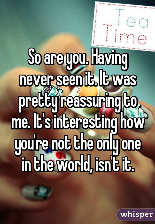 So are you. Having never seen it. It was pretty reassuring to me. It's interesting how you're not the only one in the world, isn't it.