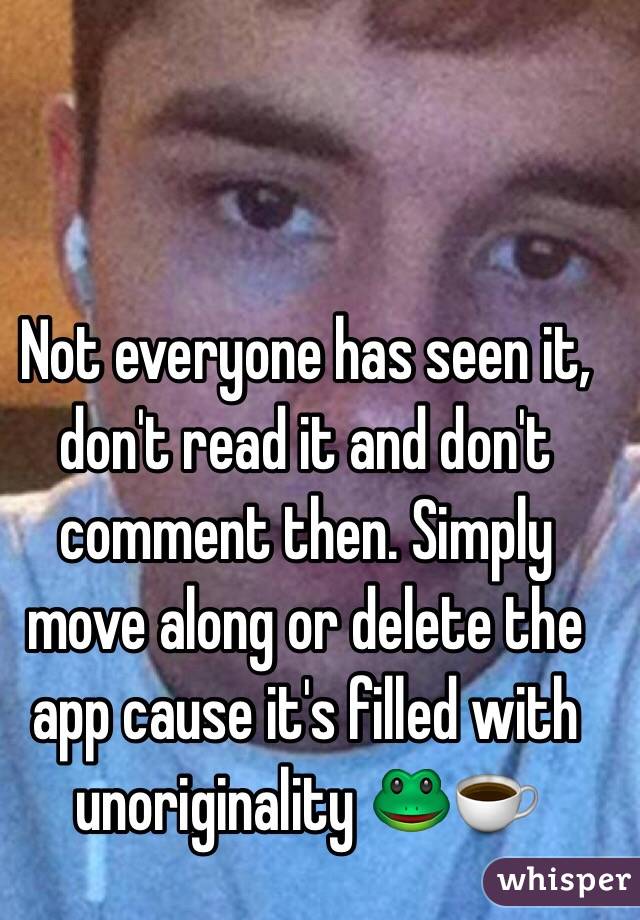 Not everyone has seen it, don't read it and don't comment then. Simply move along or delete the app cause it's filled with unoriginality 🐸☕️