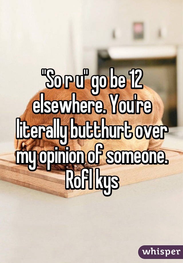 "So r u" go be 12 elsewhere. You're literally butthurt over my opinion of someone. Rofl kys