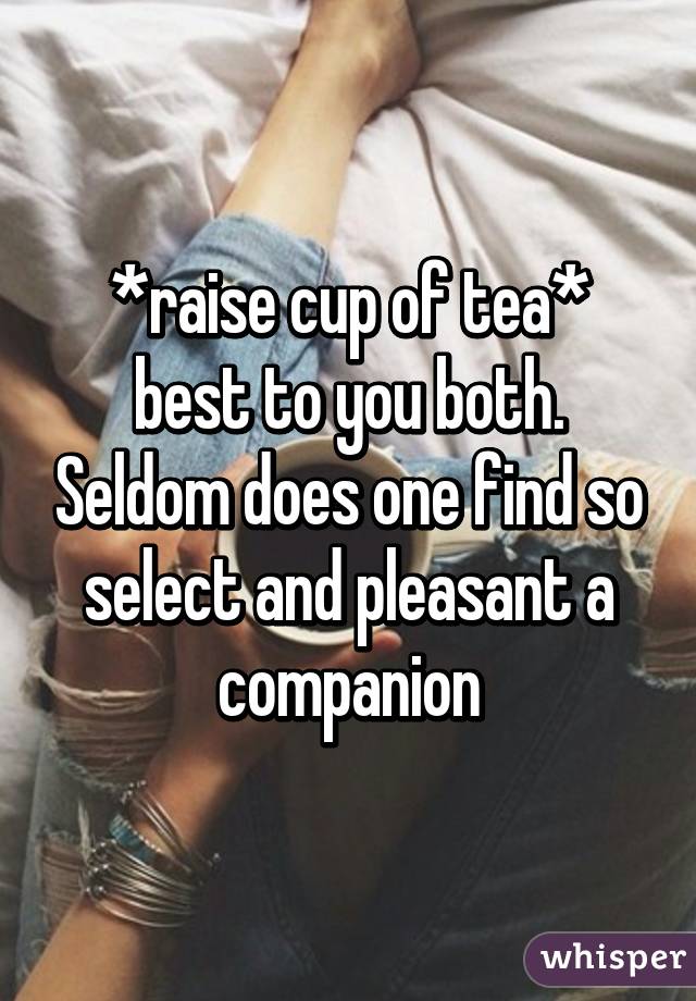 *raise cup of tea* best to you both. Seldom does one find so select and pleasant a companion