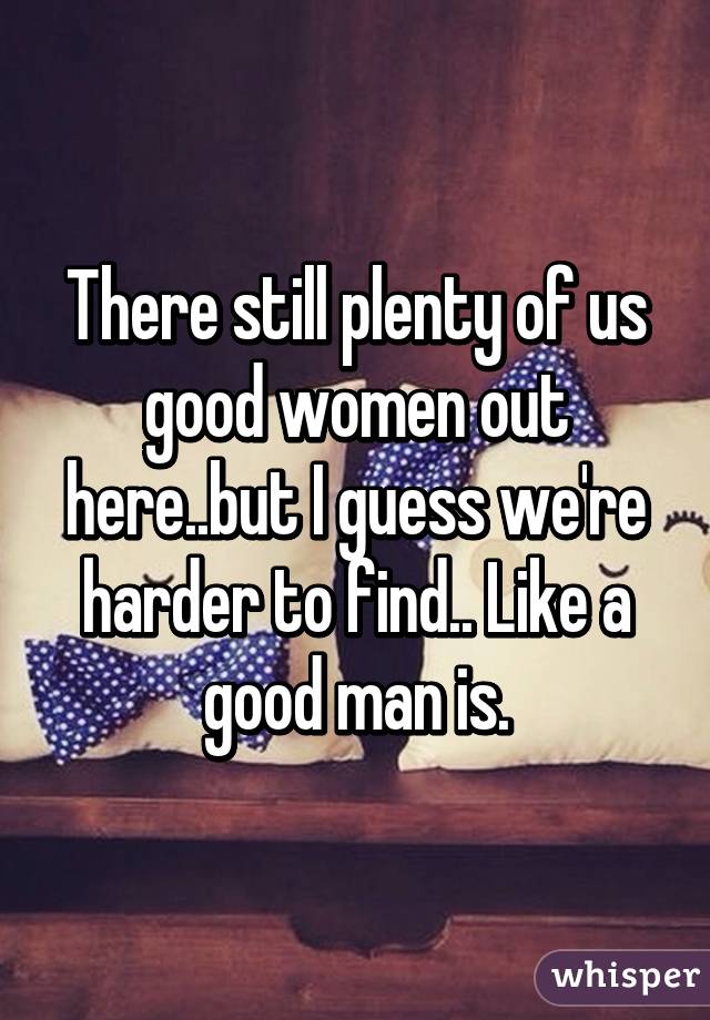 There still plenty of us good women out here..but I guess we're harder to find.. Like a good man is.