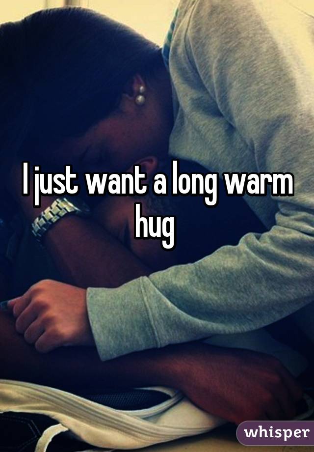 I just want a long warm hug 
