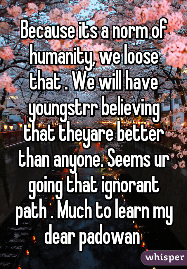 Because its a norm of humanity, we loose that . We will have youngstrr believing that theyare better than anyone. Seems ur going that ignorant path . Much to learn my dear padowan 