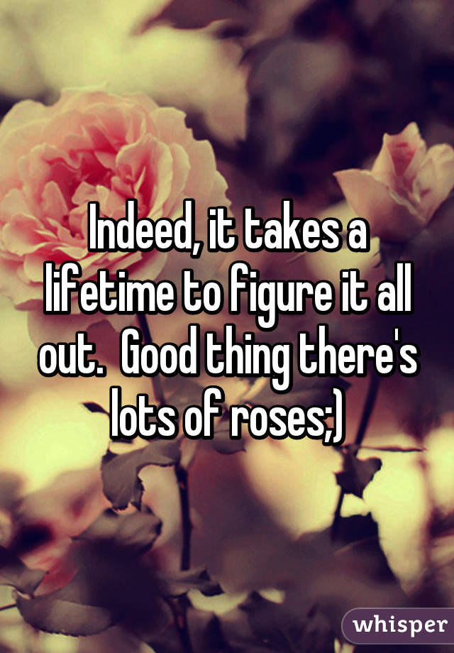 Indeed, it takes a lifetime to figure it all out.  Good thing there's lots of roses;)