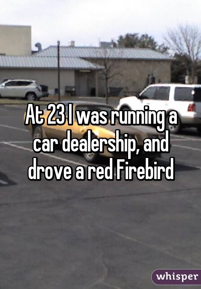 At 23 I was running a car dealership, and drove a red Firebird