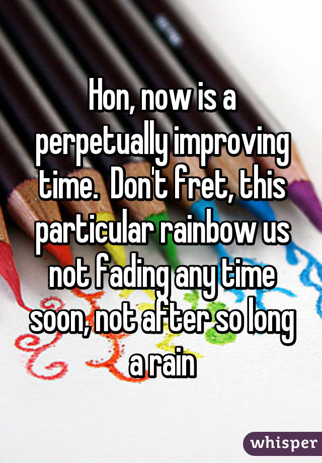 Hon, now is a perpetually improving time.  Don't fret, this particular rainbow us not fading any time soon, not after so long a rain