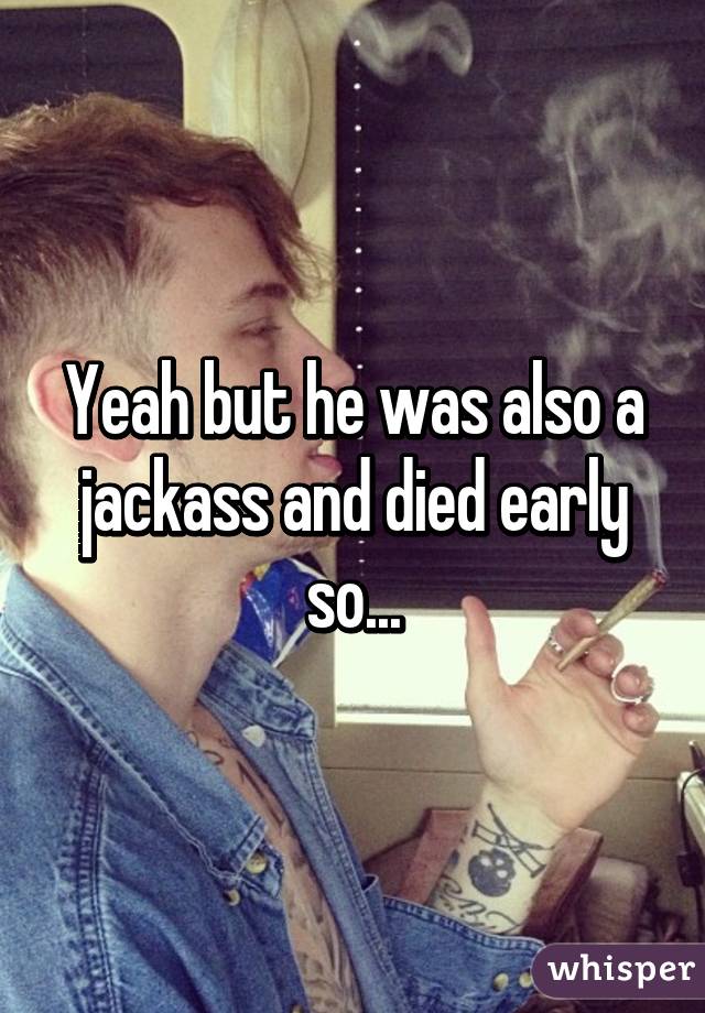 Yeah but he was also a jackass and died early so...