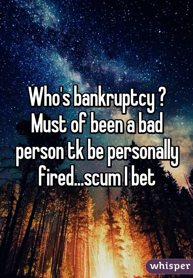 Who's bankruptcy ? Must of been a bad person tk be personally fired...scum I bet