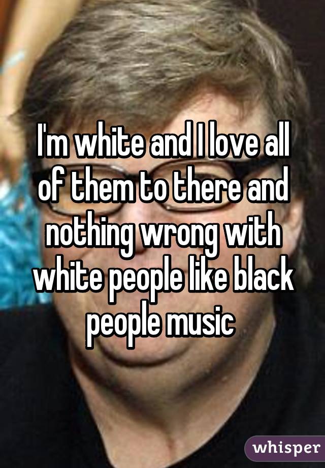I'm white and I love all of them to there and nothing wrong with white people like black people music 