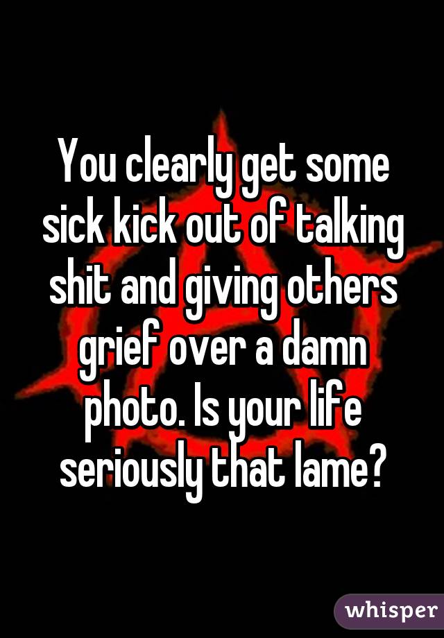 You clearly get some sick kick out of talking shit and giving others grief over a damn photo. Is your life seriously that lame?