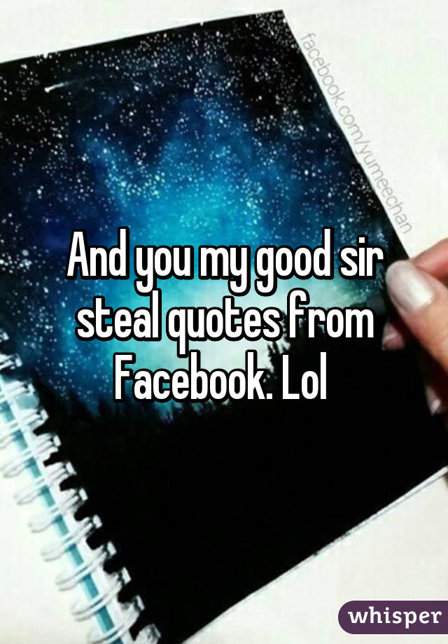 And you my good sir steal quotes from Facebook. Lol 