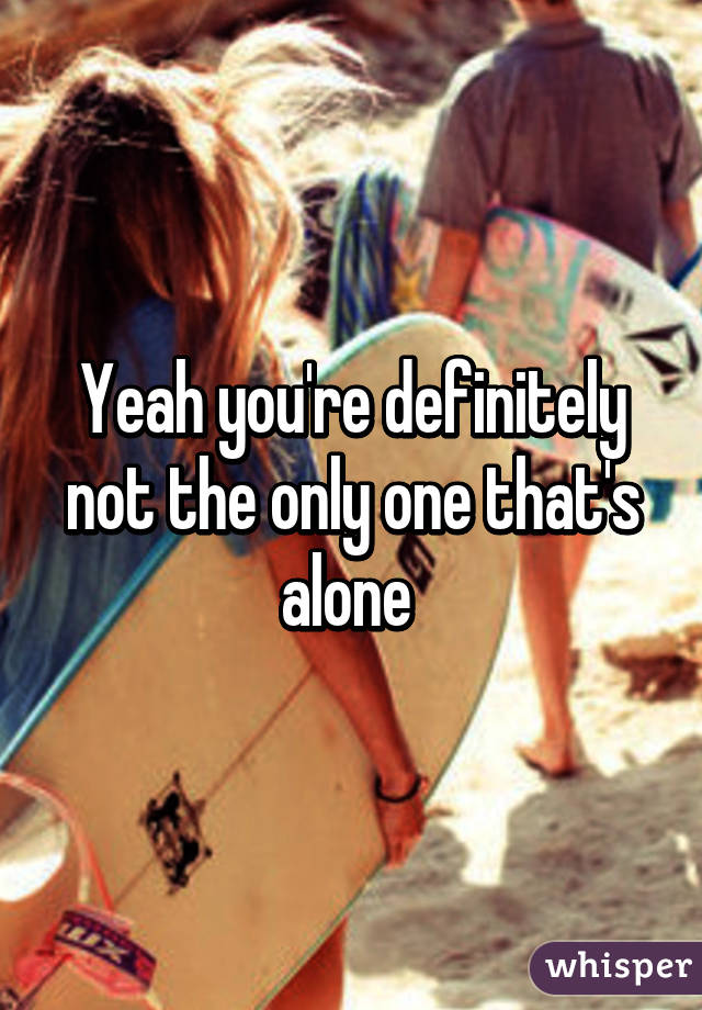 Yeah you're definitely not the only one that's alone 