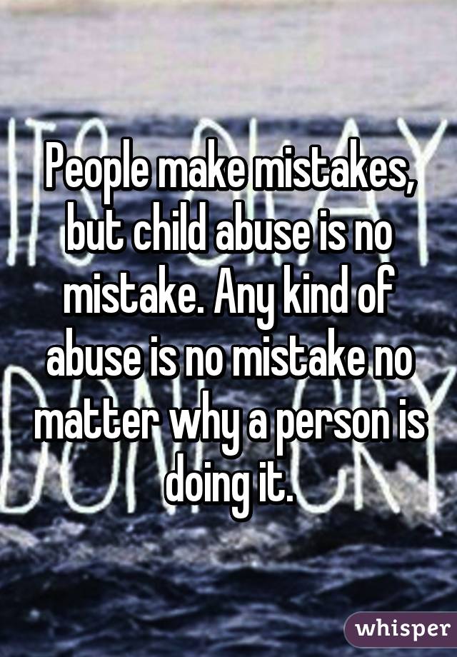 People make mistakes, but child abuse is no mistake. Any kind of abuse is no mistake no matter why a person is doing it.