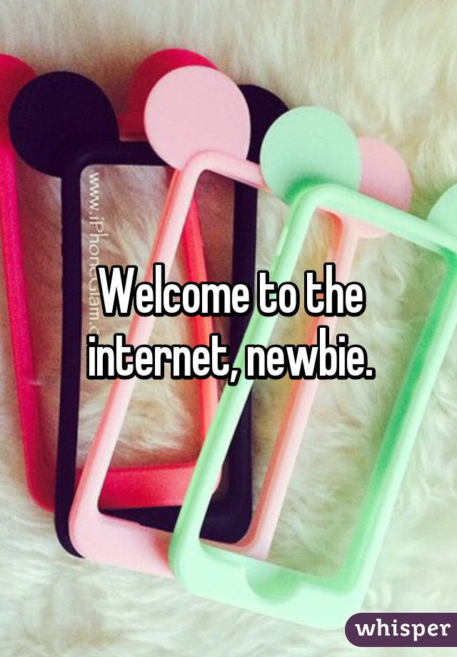 Welcome to the internet, newbie.