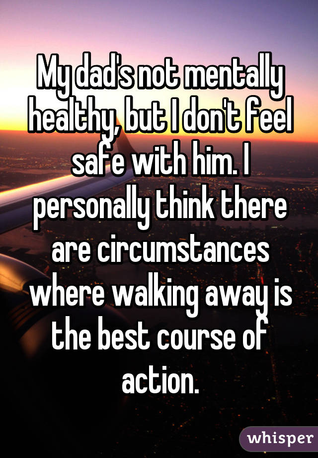 My dad's not mentally healthy, but I don't feel safe with him. I personally think there are circumstances where walking away is the best course of action.