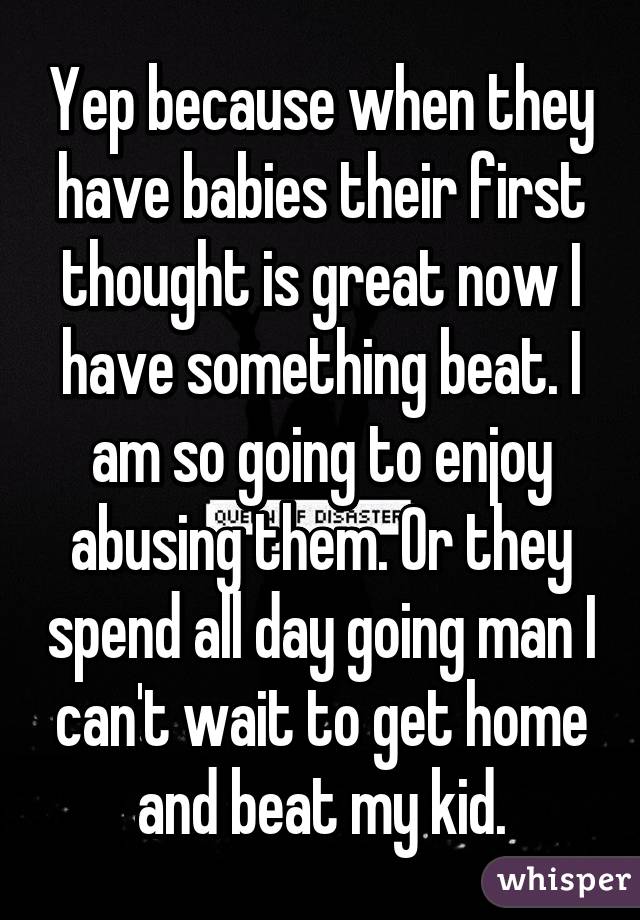 Yep because when they have babies their first thought is great now I have something beat. I am so going to enjoy abusing them. Or they spend all day going man I can't wait to get home and beat my kid.