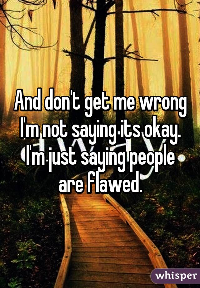 And don't get me wrong I'm not saying its okay. I'm just saying people are flawed.