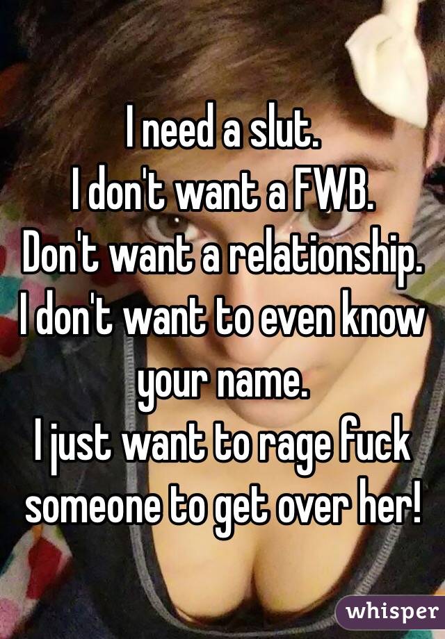 I need a slut.
I don't want a FWB.
Don't want a relationship.
I don't want to even know your name.
I just want to rage fuck someone to get over her!