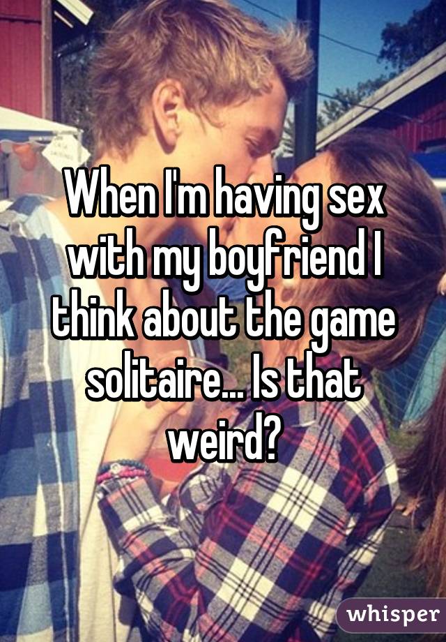 When I'm having sex with my boyfriend I think about the game solitaire... Is that weird?