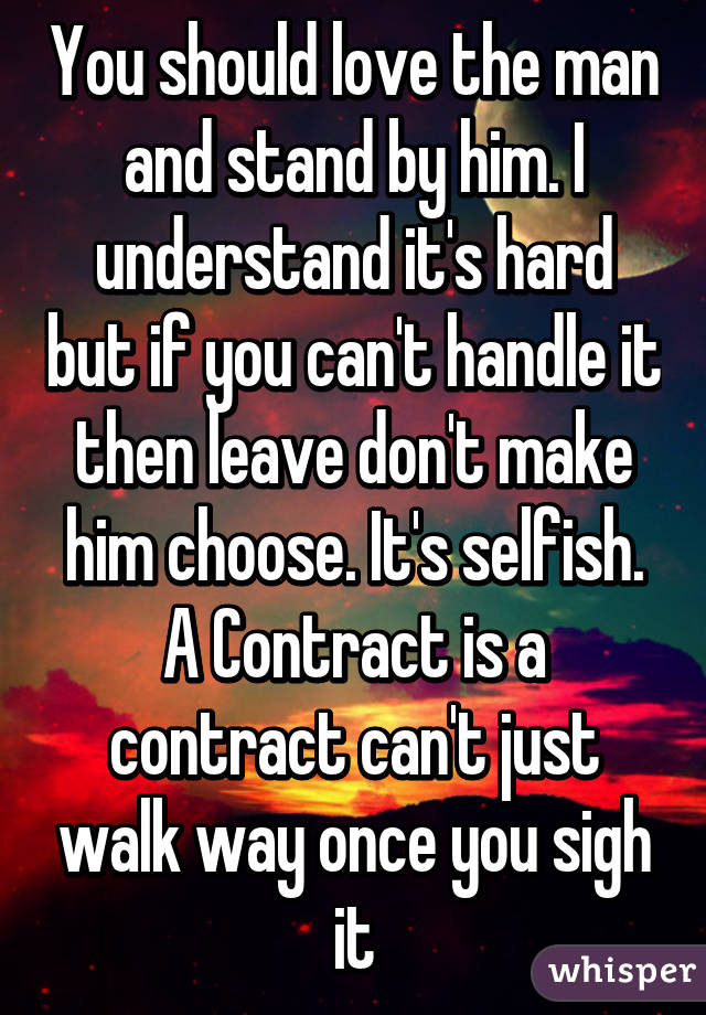 You should love the man and stand by him. I understand it's hard but if you can't handle it then leave don't make him choose. It's selfish. A Contract is a contract can't just walk way once you sigh it