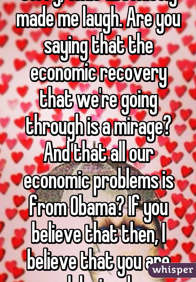 Sorry, that absolutely made me laugh. Are you saying that the economic recovery that we're going through is a mirage? And that all our economic problems is from Obama? If you believe that then, I believe that you are delusional.