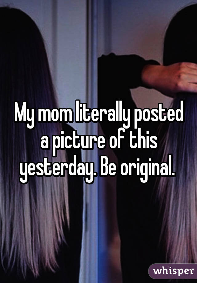 My mom literally posted a picture of this yesterday. Be original. 