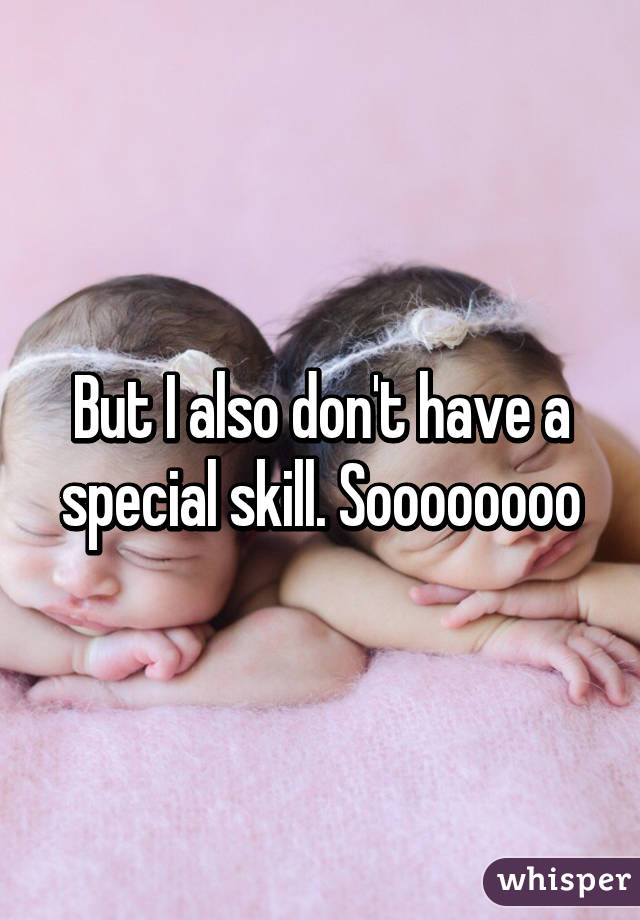 But I also don't have a special skill. Soooooooo