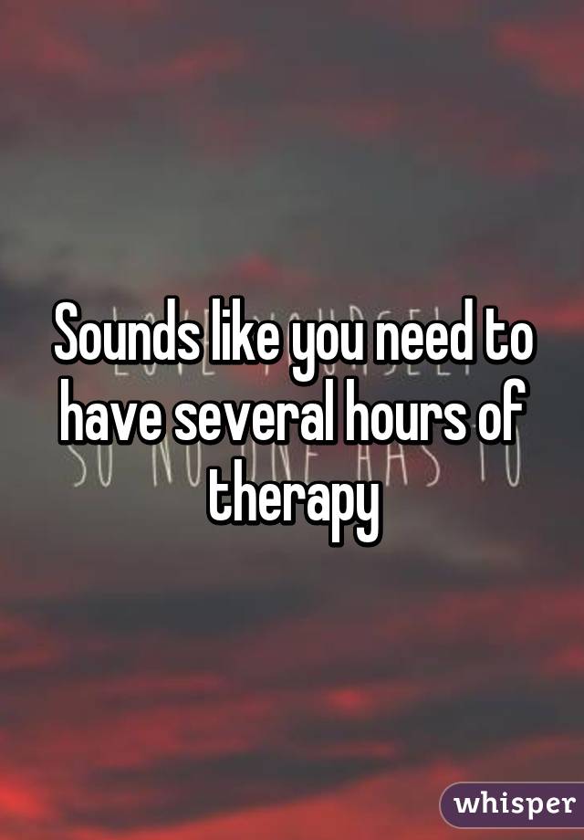 Sounds like you need to have several hours of therapy