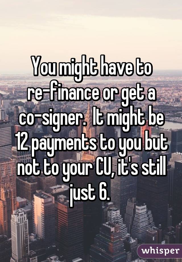 You might have to re-finance or get a co-signer.  It might be 12 payments to you but not to your CU, it's still just 6. 