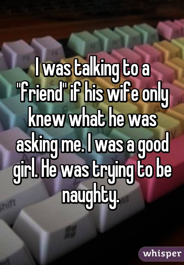 I was talking to a "friend" if his wife only knew what he was asking me. I was a good girl. He was trying to be naughty. 