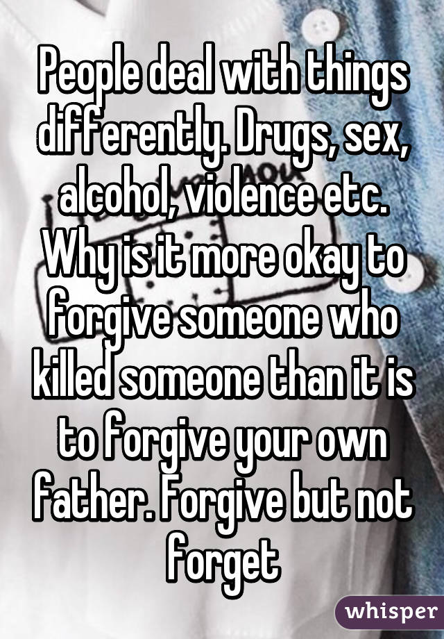 People deal with things differently. Drugs, sex, alcohol, violence etc. Why is it more okay to forgive someone who killed someone than it is to forgive your own father. Forgive but not forget