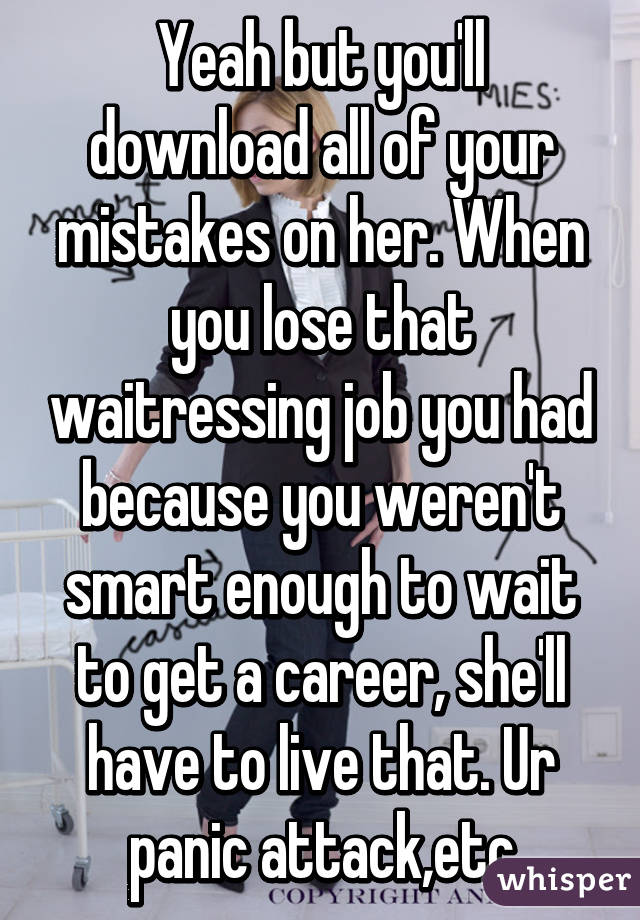 Yeah but you'll download all of your mistakes on her. When you lose that waitressing job you had because you weren't smart enough to wait to get a career, she'll have to live that. Ur panic attack,etc