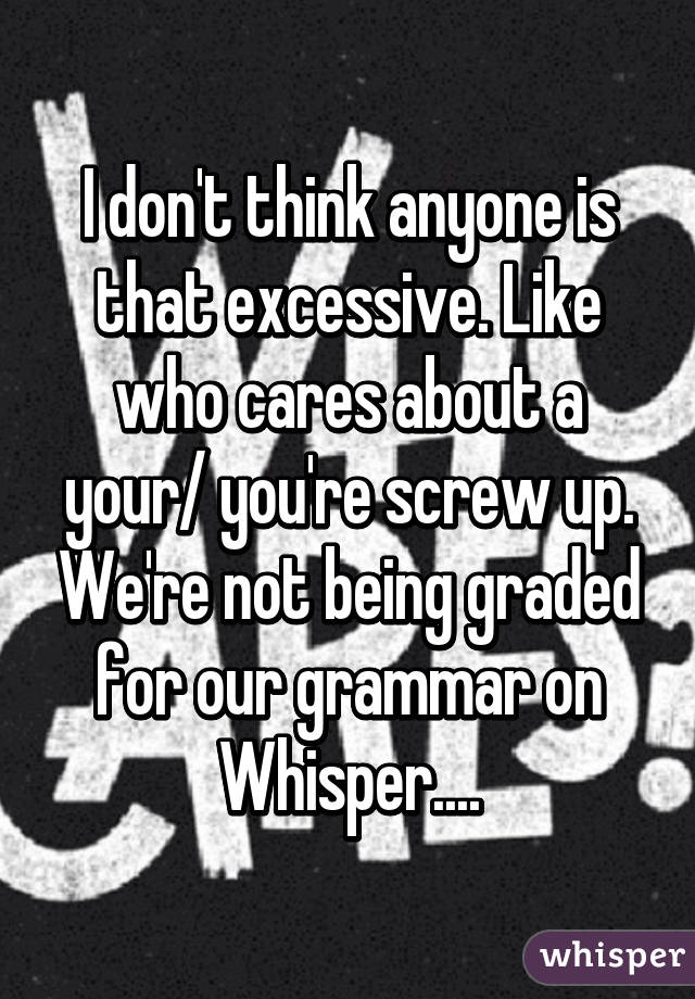 I don't think anyone is that excessive. Like who cares about a your/ you're screw up. We're not being graded for our grammar on Whisper....