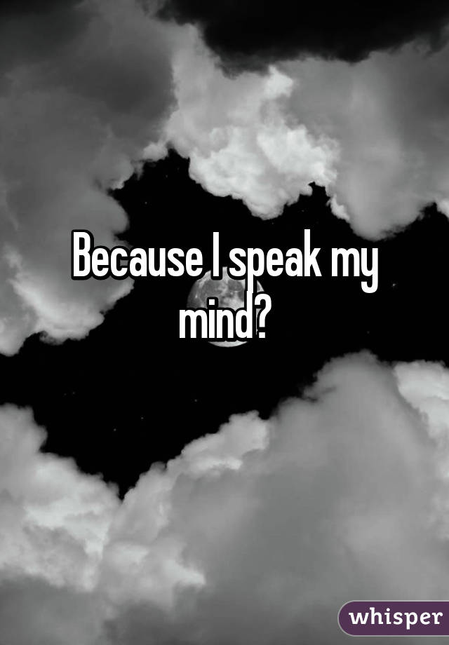 Because I speak my mind?
