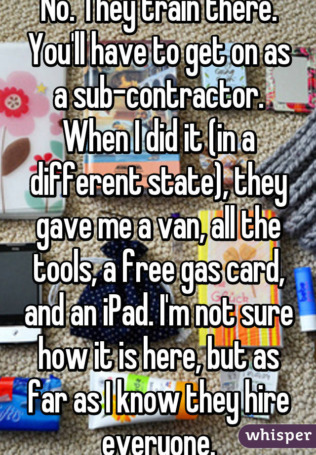 No. They train there. You'll have to get on as a sub-contractor. When I did it (in a different state), they gave me a van, all the tools, a free gas card, and an iPad. I'm not sure how it is here, but as far as I know they hire everyone.
