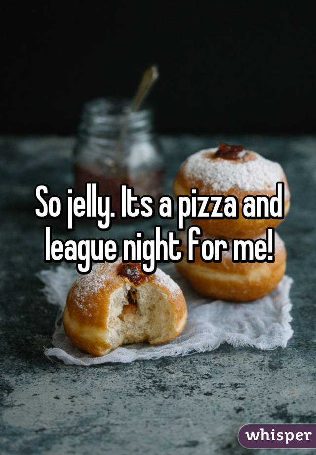 So jelly. Its a pizza and league night for me!