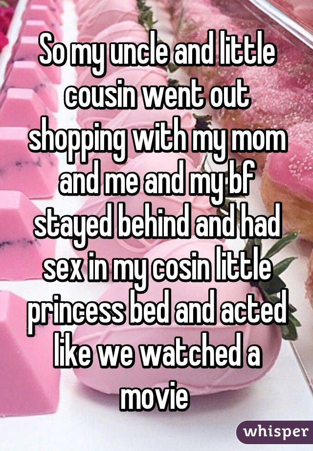 So my uncle and little cousin went out shopping with my mom and me and my bf stayed behind and had sex in my cosin little princess bed and acted like we watched a movie 