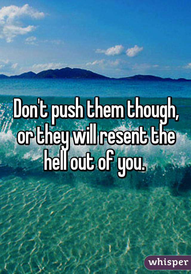 Don't push them though, or they will resent the hell out of you. 