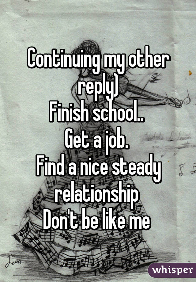 Continuing my other reply)
Finish school.. 
Get a job. 
Find a nice steady relationship 
Don't be like me 