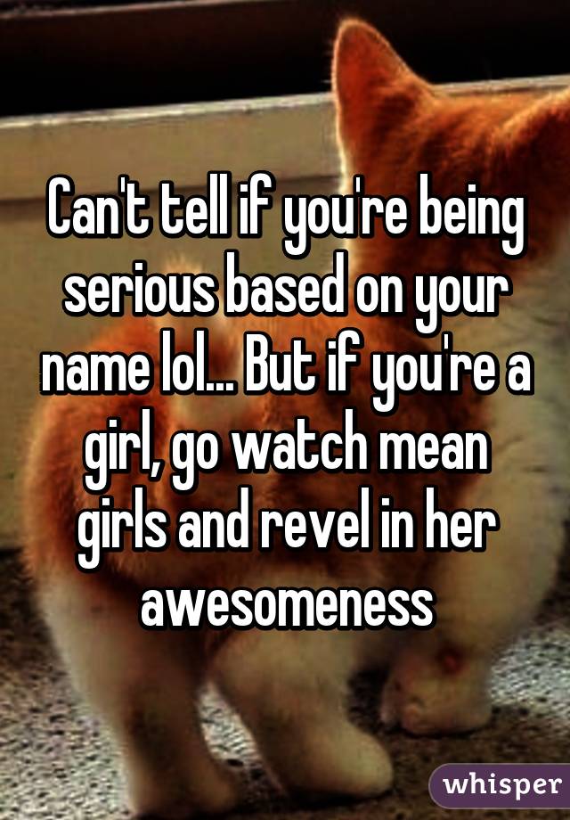 Can't tell if you're being serious based on your name lol... But if you're a girl, go watch mean girls and revel in her awesomeness