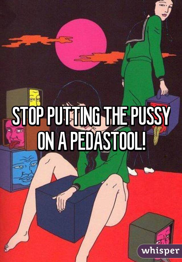 STOP PUTTING THE PUSSY ON A PEDASTOOL!