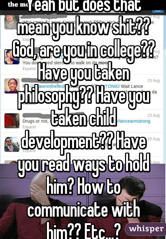 Yeah but does that mean you know shit?? God, are you in college?? Have you taken philosophy?? Have you taken child development?? Have you read ways to hold him? How to communicate with him?? Etc...?