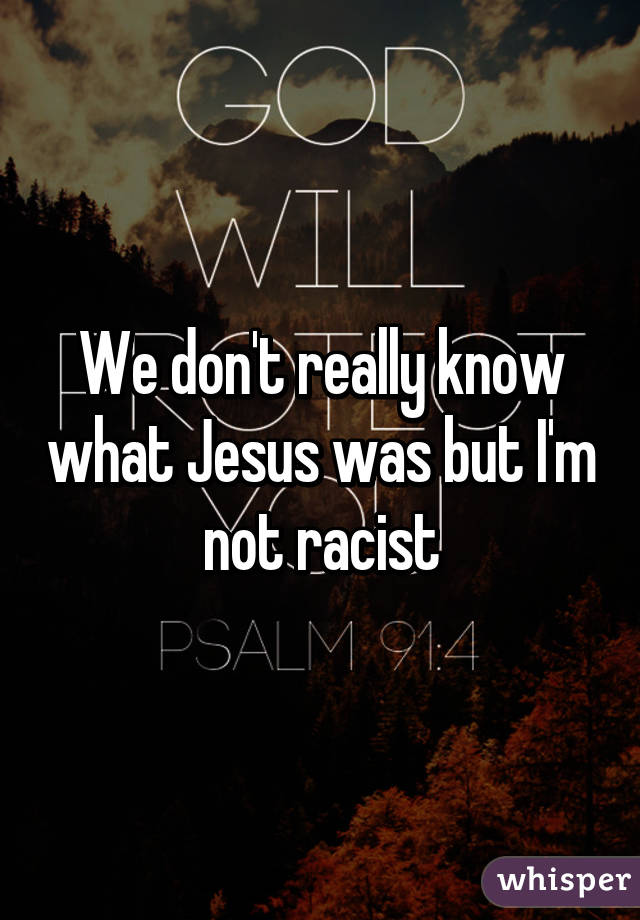 We don't really know what Jesus was but I'm not racist