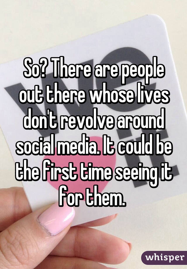 So? There are people out there whose lives don't revolve around social media. It could be the first time seeing it for them. 